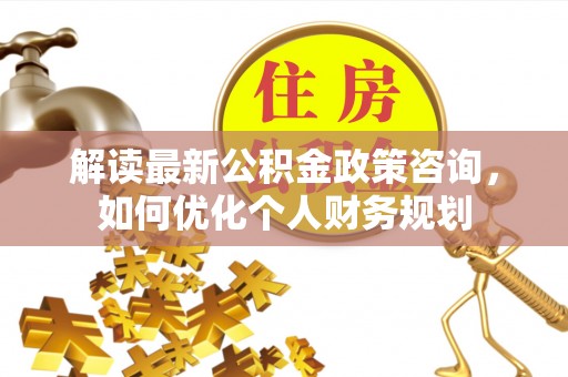 夷陵解读最新公积金政策咨询，如何优化个人财务规划