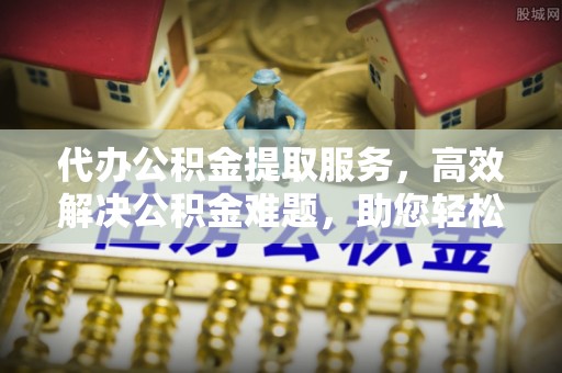 夷陵代办公积金提取服务，高效解决公积金难题，助您轻松提取公积金