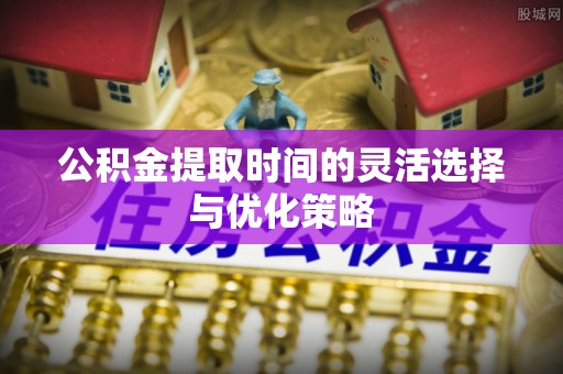 夷陵公积金提取时间的灵活选择与优化策略