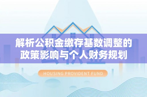 夷陵解析公积金缴存基数调整的政策影响与个人财务规划