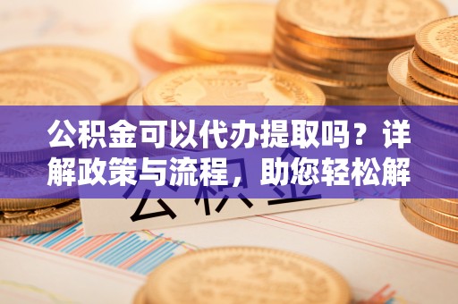夷陵公积金可以代办提取吗？详解政策与流程，助您轻松解决疑问