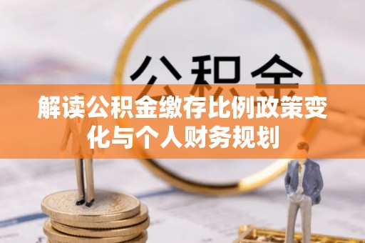 夷陵解读公积金缴存比例政策变化与个人财务规划
