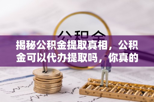 夷陵揭秘公积金提取真相，公积金可以代办提取吗，你真的了解吗？