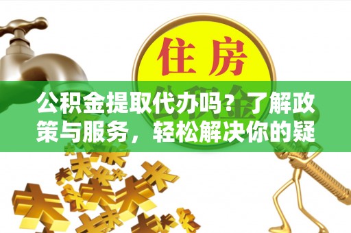 夷陵公积金提取代办吗？了解政策与服务，轻松解决你的疑问