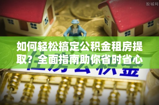 夷陵如何轻松搞定公积金租房提取？全面指南助你省时省心