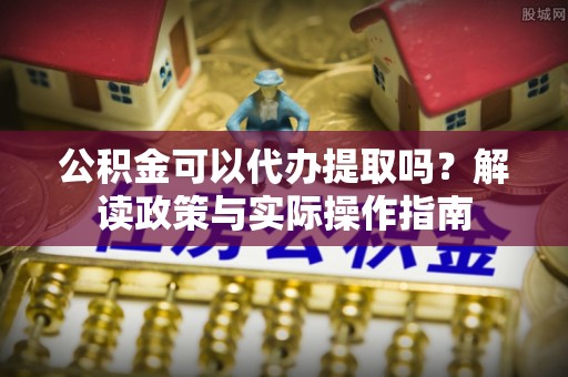 夷陵公积金可以代办提取吗？解读政策与实际操作指南