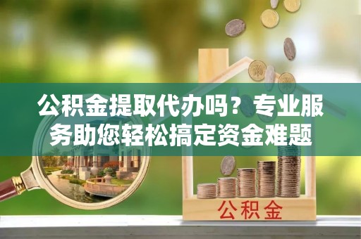 夷陵公积金提取代办吗？专业服务助您轻松搞定资金难题