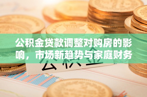 夷陵公积金贷款调整对购房的影响，市场新趋势与家庭财务规划