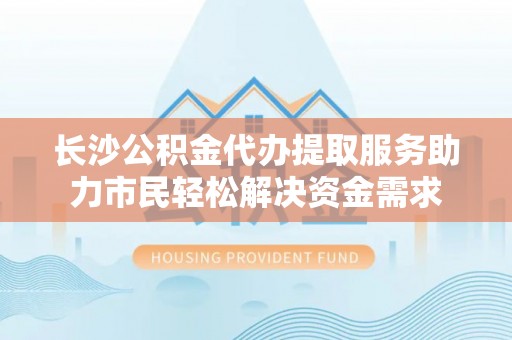 夷陵长沙公积金代办提取服务助力市民轻松解决资金需求