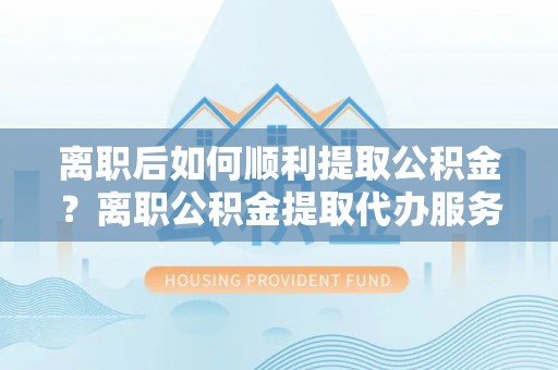 夷陵离职后如何顺利提取公积金？离职公积金提取代办服务帮你搞定！