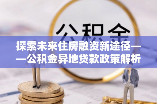 夷陵探索未来住房融资新途径——公积金异地贷款政策解析与实践