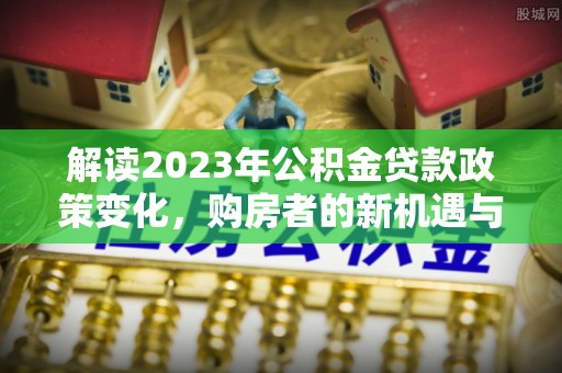 夷陵解读2023年公积金贷款政策变化，购房者的新机遇与挑战
