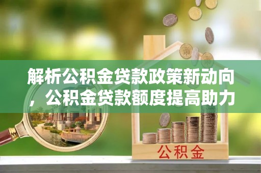 夷陵解析公积金贷款政策新动向，公积金贷款额度提高助力安居梦想