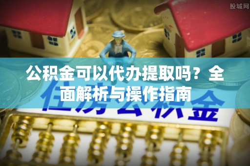 夷陵公积金可以代办提取吗？全面解析与操作指南
