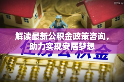 夷陵解读最新公积金政策咨询，助力实现安居梦想