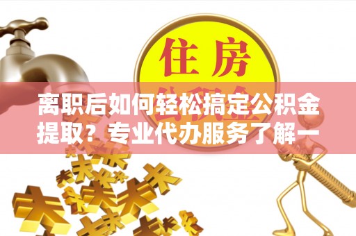 夷陵离职后如何轻松搞定公积金提取？专业代办服务了解一下