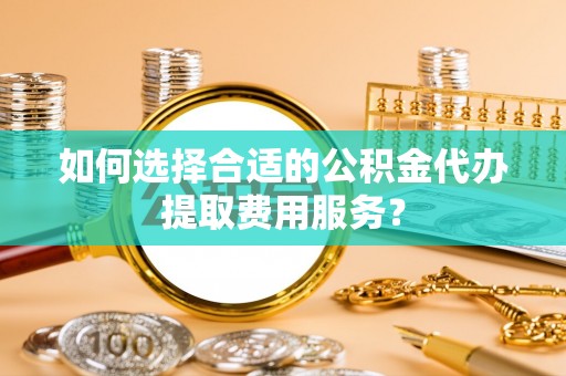 夷陵如何选择合适的公积金代办提取费用服务？