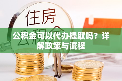 夷陵公积金可以代办提取吗？详解政策与流程