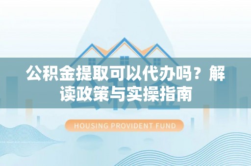 夷陵公积金提取可以代办吗？解读政策与实操指南