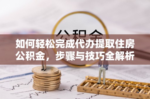 夷陵如何轻松完成代办提取住房公积金，步骤与技巧全解析