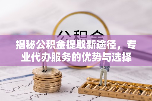 夷陵揭秘公积金提取新途径，专业代办服务的优势与选择