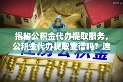 夷陵揭秘公积金代办提取服务，公积金代办提取靠谱吗？选择需谨慎