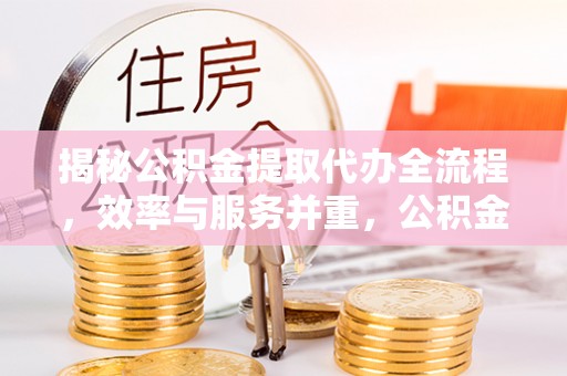 夷陵揭秘公积金提取代办全流程，效率与服务并重，公积金提取代办要多久不再是难题