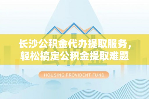 夷陵长沙公积金代办提取服务，轻松搞定公积金提取难题