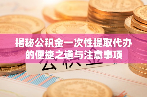 夷陵揭秘公积金一次性提取代办的便捷之道与注意事项