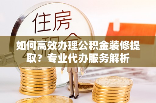 夷陵如何高效办理公积金装修提取？专业代办服务解析