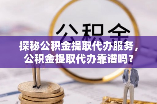 夷陵探秘公积金提取代办服务，公积金提取代办靠谱吗？