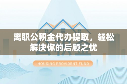 夷陵离职公积金代办提取，轻松解决你的后顾之忧