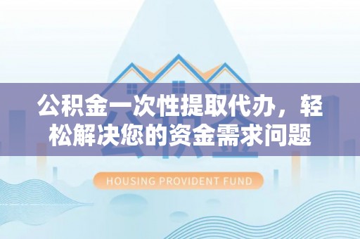 夷陵公积金一次性提取代办，轻松解决您的资金需求问题