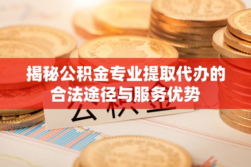 夷陵揭秘公积金专业提取代办的合法途径与服务优势