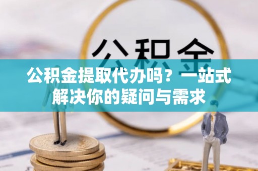 夷陵公积金提取代办吗？一站式解决你的疑问与需求