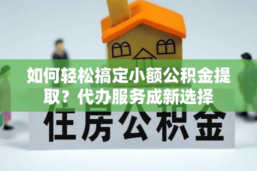夷陵如何轻松搞定小额公积金提取？代办服务成新选择