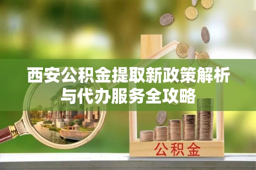 夷陵西安公积金提取新政策解析与代办服务全攻略
