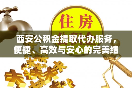 夷陵西安公积金提取代办服务，便捷、高效与安心的完美结合