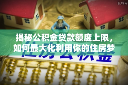 夷陵揭秘公积金贷款额度上限，如何最大化利用你的住房梦？