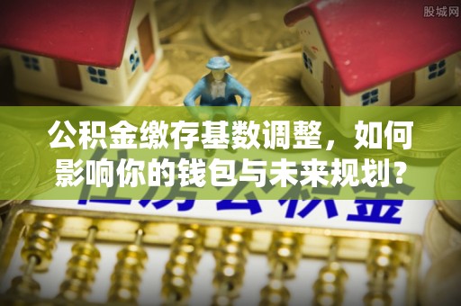 夷陵公积金缴存基数调整，如何影响你的钱包与未来规划？