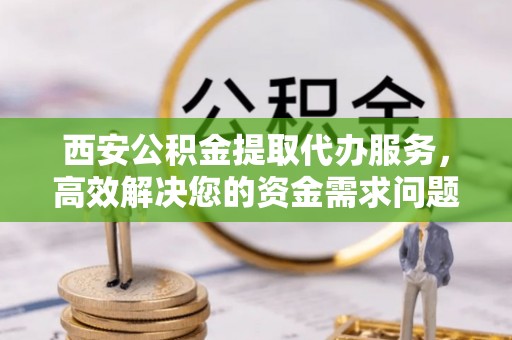 夷陵西安公积金提取代办服务，高效解决您的资金需求问题
