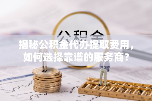 夷陵揭秘公积金代办提取费用，如何选择靠谱的服务商？