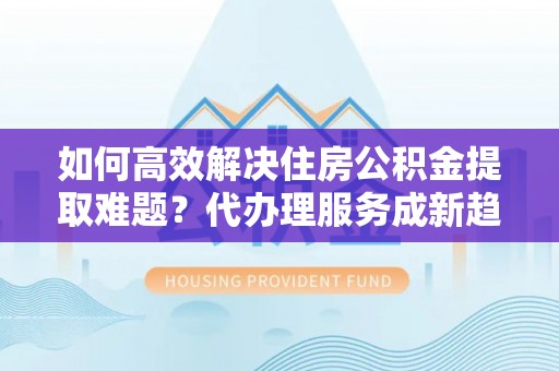 夷陵如何高效解决住房公积金提取难题？代办理服务成新趋势