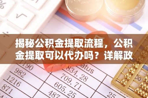夷陵揭秘公积金提取流程，公积金提取可以代办吗？详解政策与实操技巧