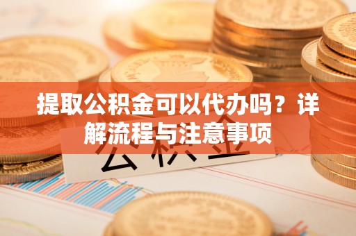 夷陵提取公积金可以代办吗？详解流程与注意事项