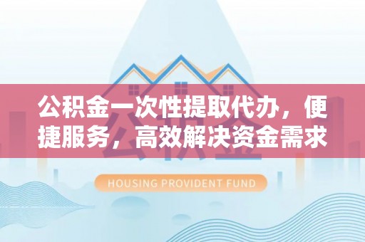 夷陵公积金一次性提取代办，便捷服务，高效解决资金需求