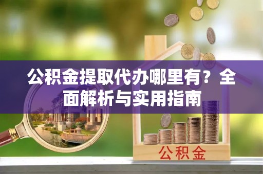 夷陵公积金提取代办哪里有？全面解析与实用指南