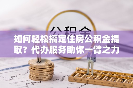 夷陵如何轻松搞定住房公积金提取？代办服务助你一臂之力