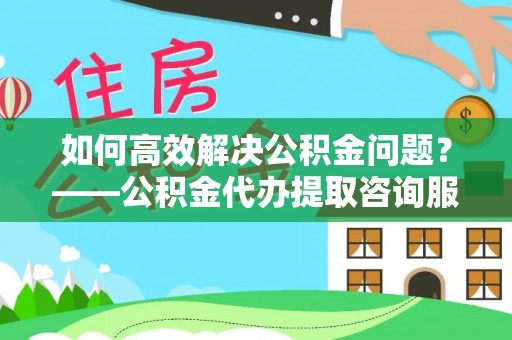 夷陵如何高效解决公积金问题？——公积金代办提取咨询服务指南