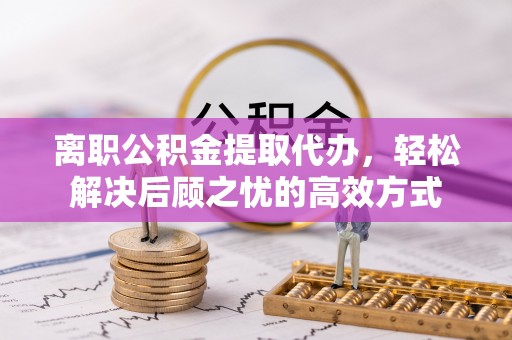 夷陵离职公积金提取代办，轻松解决后顾之忧的高效方式